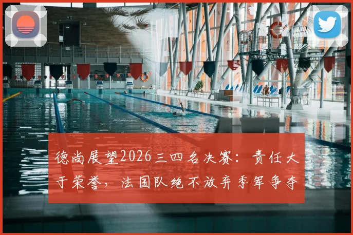 德尚展望2026三四名决赛:责任大于荣誉,法国队绝不放弃季军争夺战