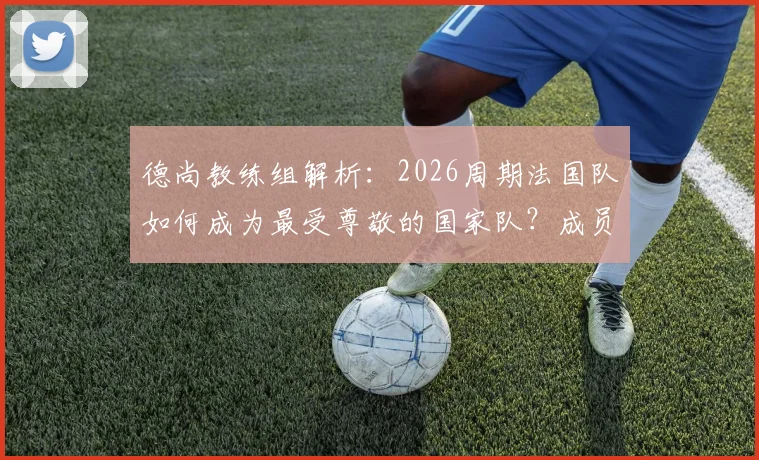 德尚教练组解析：2026周期法国队如何成为最受尊敬的国家队？成员、策略与足协评价全览