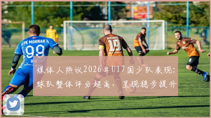 媒体人热议2026年U17国少队表现:球队整体评分超高,呈现稳步提升态势