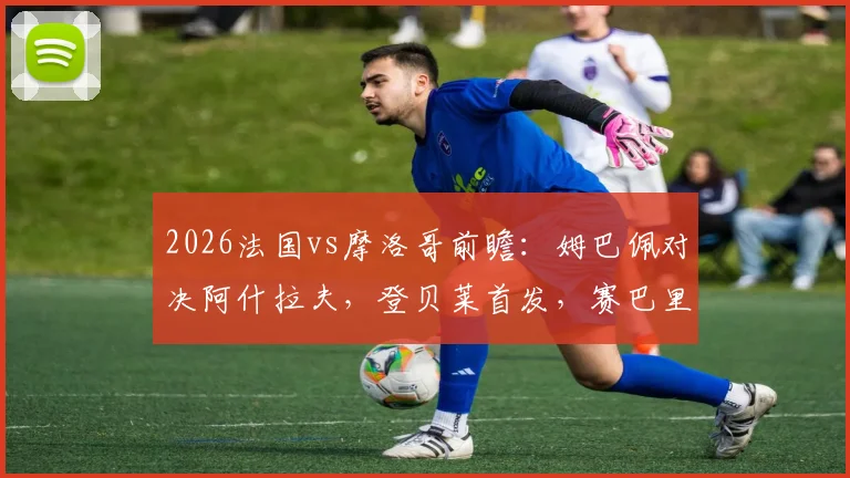 2026法国vs摩洛哥前瞻：姆巴佩对决阿什拉夫，登贝莱首发，赛巴里能否替补上场？附两队交锋记录深度解析
