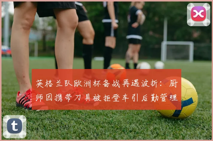 英格兰队欧洲杯备战再遇波折:厨师因携带刀具被拒登车引后勤管理反思,2026年赛事安全引关注