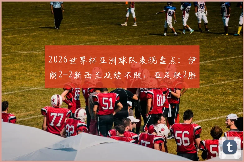 2026世界杯亚洲球队表现盘点:伊朗2-2新西兰延续不败,亚足联2胜4平战绩解析