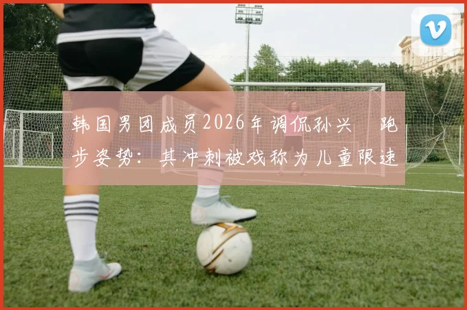 韩国男团成员2026年调侃孙兴慜跑步姿势:其冲刺被戏称为儿童限速区超速乱窜,引发跨界热议