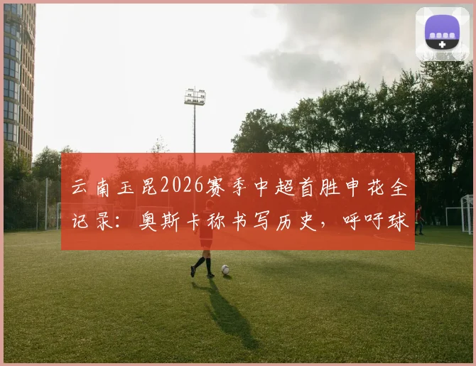 云南玉昆2026赛季中超首胜申花全记录:奥斯卡称书写历史,呼吁球迷尽情庆祝