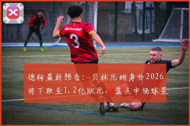 德转最新预告：贝林厄姆身价2026将下跌至1.2亿欧元，盘点中场球星身价浮动内幕