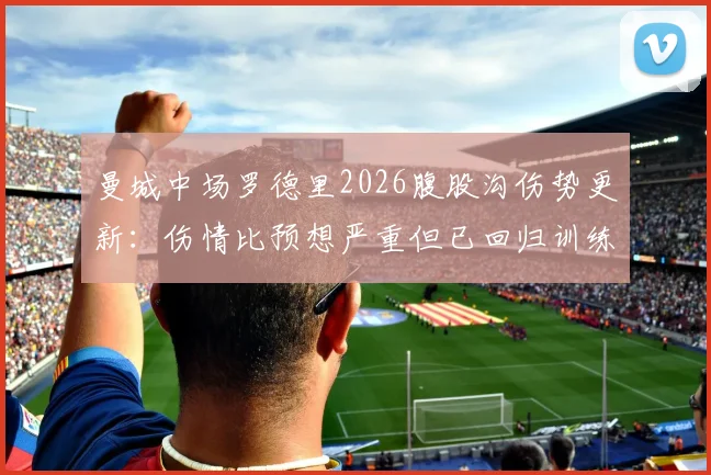 曼城中场罗德里2026腹股沟伤势更新：伤情比预想严重但已回归训练，恢复进度与赛季影响解析