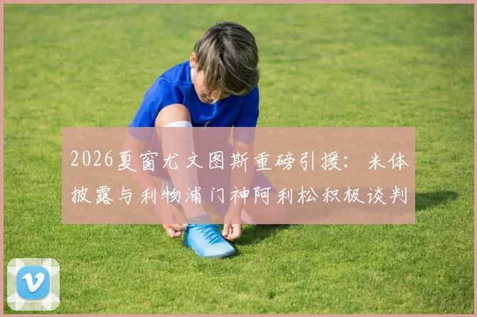 2026夏窗尤文图斯重磅引援：米体披露与利物浦门神阿利松积极谈判，球员本人态度开放，转会动态深度追踪