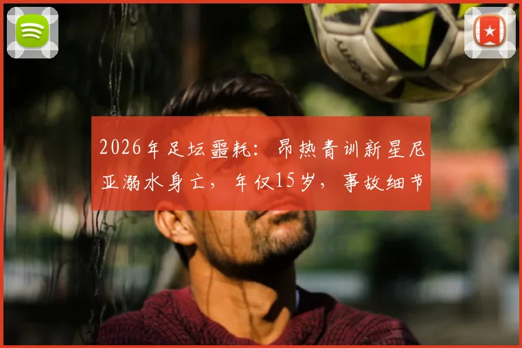 2026年足坛噩耗：昂热青训新星尼亚溺水身亡，年仅15岁，事故细节与青训安全反思
