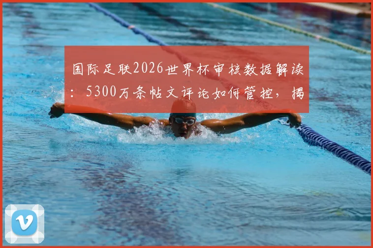 国际足联2026世界杯审核数据解读:5300万条帖文评论如何管控,揭示社交媒体管理新趋势