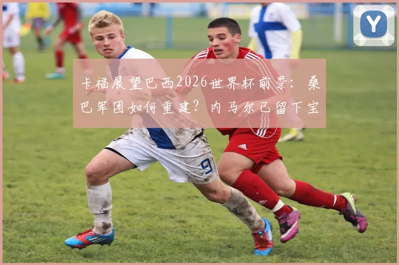 卡福展望巴西2026世界杯前景:桑巴军团如何重建?内马尔已留下宝贵足球遗产