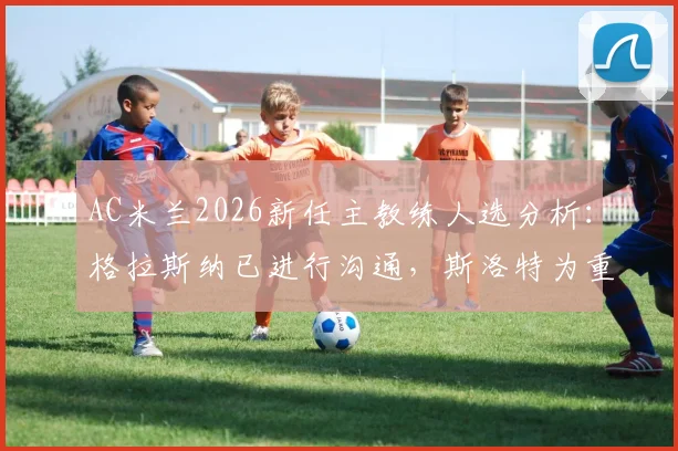 AC米兰2026新任主教练人选分析：格拉斯纳已进行沟通，斯洛特为重要备选，迪马济奥透露选帅内幕