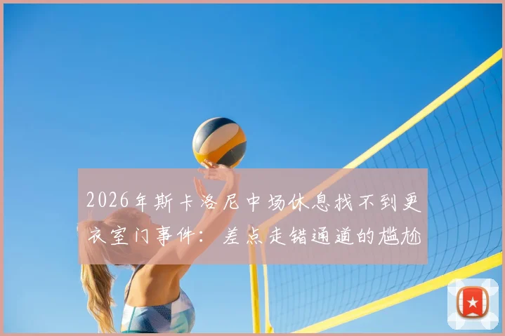 2026年斯卡洛尼中场休息找不到更衣室门事件：差点走错通道的尴尬瞬间解析与球场设计冷知识