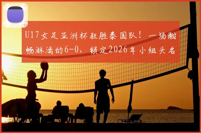 U17女足亚洲杯狂胜泰国队！一场酣畅淋漓的6-0，锁定2026年小组头名晋级，展现中国青训希望