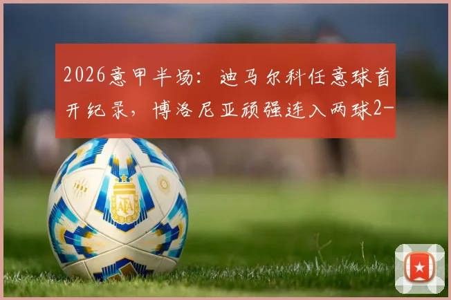 2026意甲半场：迪马尔科任意球首开纪录，博洛尼亚顽强连入两球2-1逆转国际米兰，最新积分形势解读