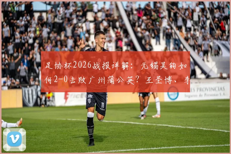 足协杯2026战报详解:无锡吴钩如何2-0击败广州蒲公英?王圣博、李博希进球全回顾与比赛战术分析