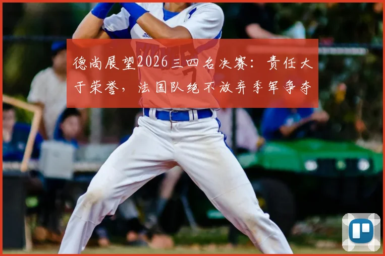 德尚展望2026三四名决赛:责任大于荣誉,法国队绝不放弃季军争夺战