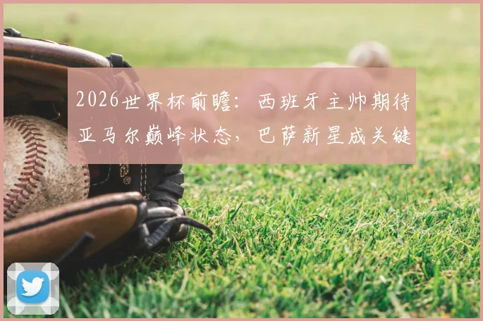 2026世界杯前瞻：西班牙主帅期待亚马尔巅峰状态，巴萨新星成关键棋子