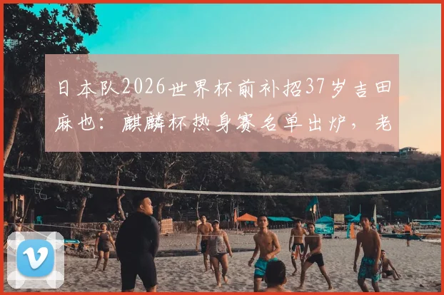 日本队2026世界杯前补招37岁吉田麻也：麒麟杯热身赛名单出炉，老将回归原因与前景分析