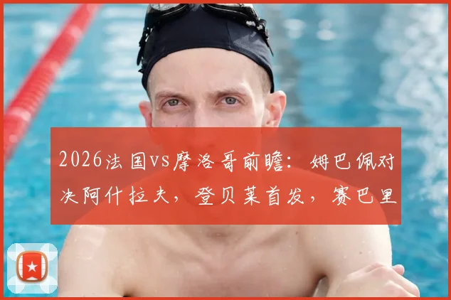 2026法国vs摩洛哥前瞻:姆巴佩对决阿什拉夫,登贝莱首发,赛巴里能否替补上场?附两队交锋记录深度解析