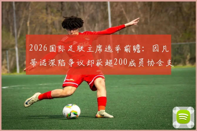 2026国际足联主席选举前瞻：因凡蒂诺深陷争议却获超200成员协会支持，连任前景如何？