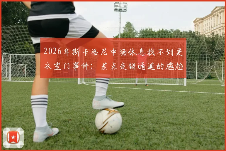 2026年斯卡洛尼中场休息找不到更衣室门事件:差点走错通道的尴尬瞬间解析与球场设计冷知识