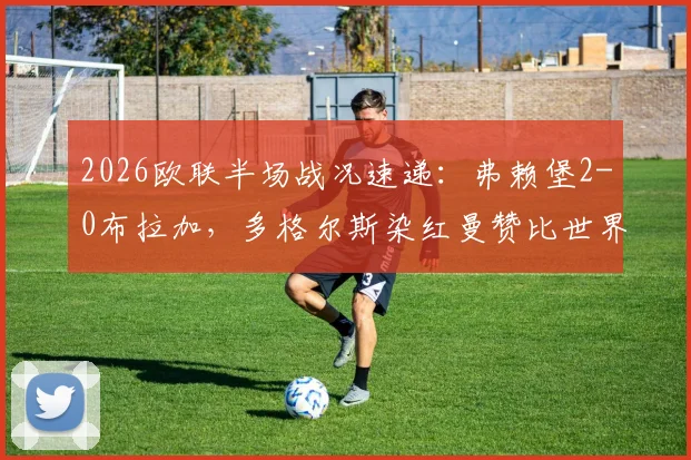 2026欧联半场战况速递:弗赖堡2-0布拉加,多格尔斯染红曼赞比世界波锁定胜局