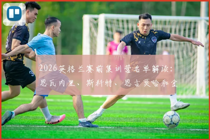 2026英格兰赛前集训营名单解读:恩瓦内里、斯科特、恩古莫哈和金,谁将成为索斯盖特的新秘密武器?