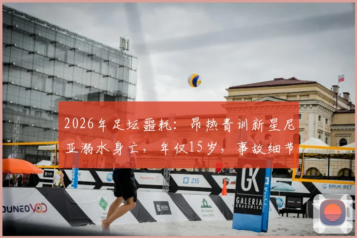 2026年足坛噩耗:昂热青训新星尼亚溺水身亡,年仅15岁,事故细节与青训安全反思
