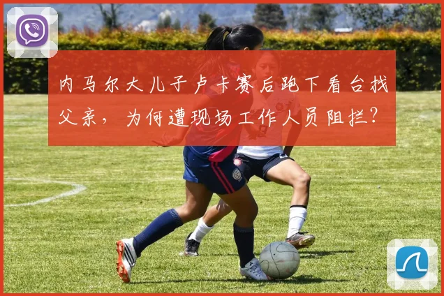 内马尔大儿子卢卡赛后跑下看台找父亲，为何遭现场工作人员阻拦？附拥抱视频及家庭背景解读