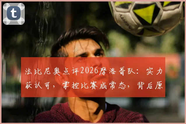 法比尼奥点评2026摩洛哥队:实力获认可,掌控比赛成常态,背后原因深度剖析