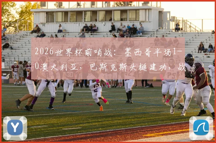 2026世界杯前哨战:墨西哥半场1-0澳大利亚,巴斯克斯头槌建功,战术复盘与球员表现点评