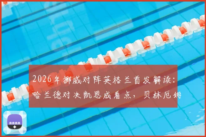 2026年挪威对阵英格兰首发解读：哈兰德对决凯恩成看点，贝林厄姆与厄德高如何影响战局