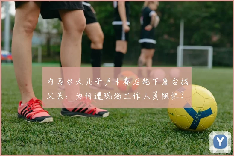 内马尔大儿子卢卡赛后跑下看台找父亲，为何遭现场工作人员阻拦？附拥抱视频及家庭背景解读