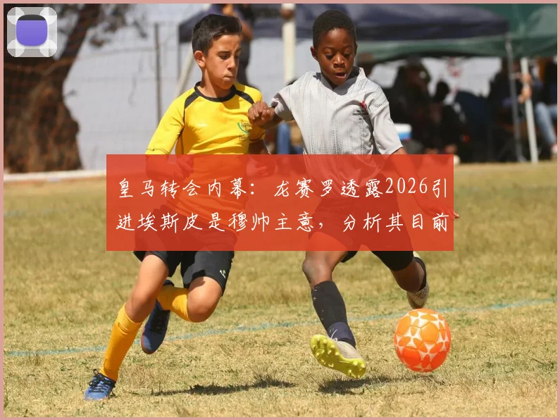 皇马转会内幕:龙赛罗透露2026引进埃斯皮是穆帅主意,分析其目前在俱乐部话语权变化