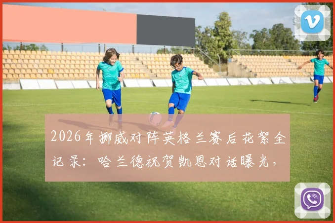 2026年挪威对阵英格兰赛后花絮全记录:哈兰德祝贺凯恩对话曝光,索尔巴肯安慰尼兰德感人瞬间,附双方球员互动细节解析