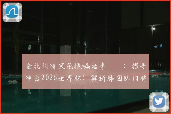 全北门将宋范根喊话李昇祐：携手冲击2026世界杯！解析韩国队门将竞争与旅欧球星前景