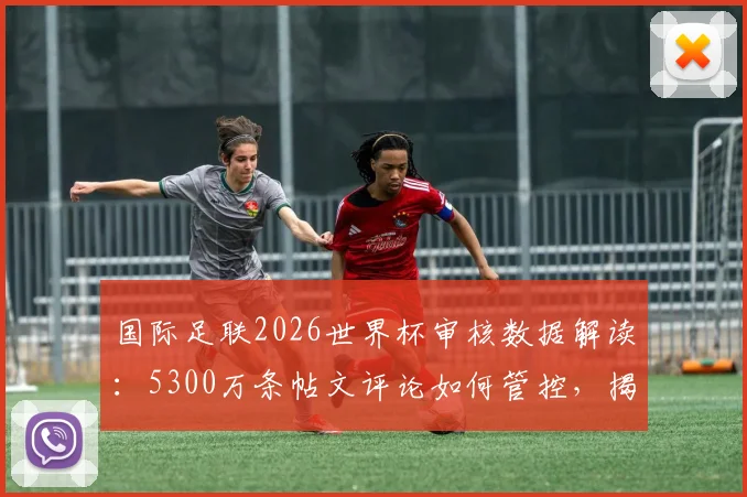 国际足联2026世界杯审核数据解读:5300万条帖文评论如何管控,揭示社交媒体管理新趋势