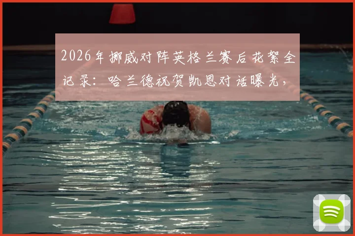 2026年挪威对阵英格兰赛后花絮全记录：哈兰德祝贺凯恩对话曝光，索尔巴肯安慰尼兰德感人瞬间，附双方球员互动细节解析