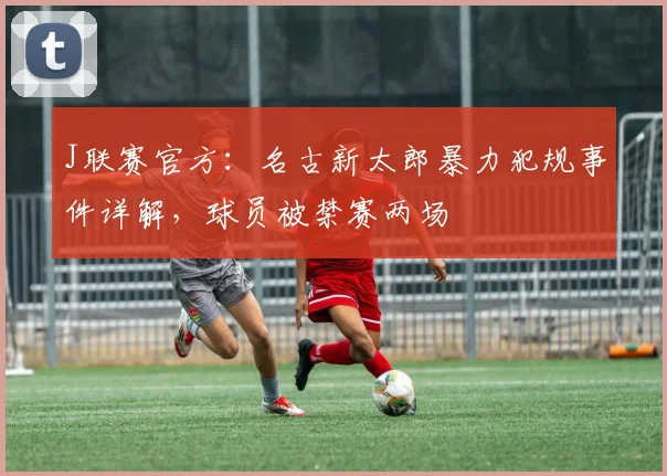 J联赛官方:名古新太郎暴力犯规事件详解,球员被禁赛两场