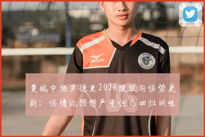曼城中场罗德里2026腹股沟伤势更新:伤情比预想严重但已回归训练,恢复进度与赛季影响解析