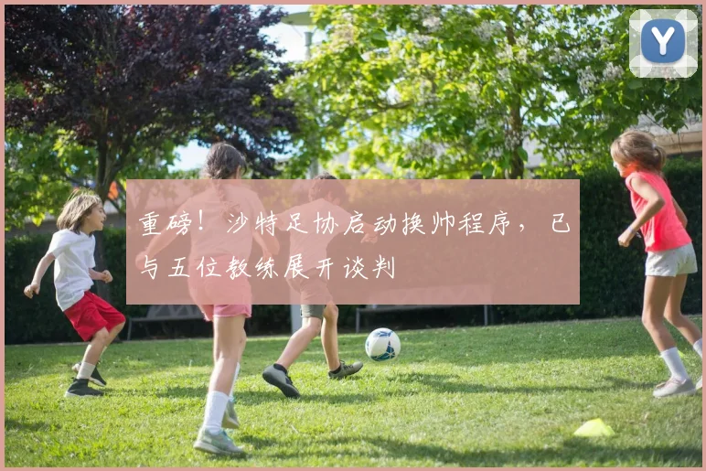 重磅！沙特足协启动换帅程序，已与五位教练展开谈判