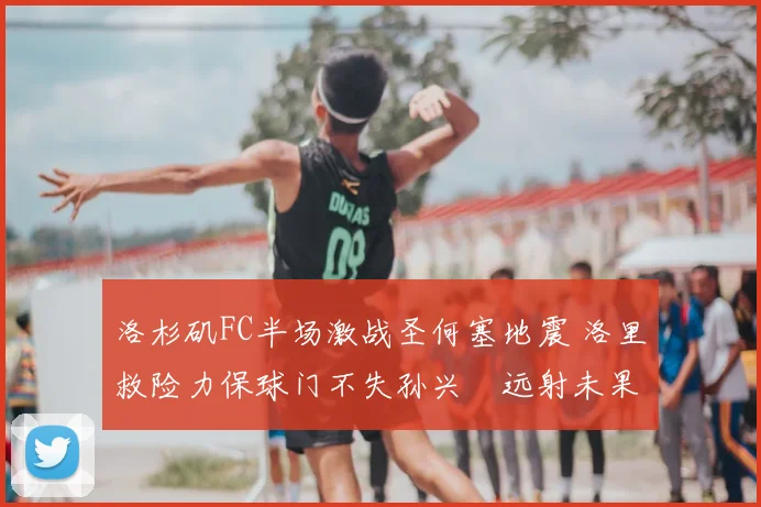 洛杉矶FC半场激战圣何塞地震 洛里救险力保球门不失孙兴慜远射未果