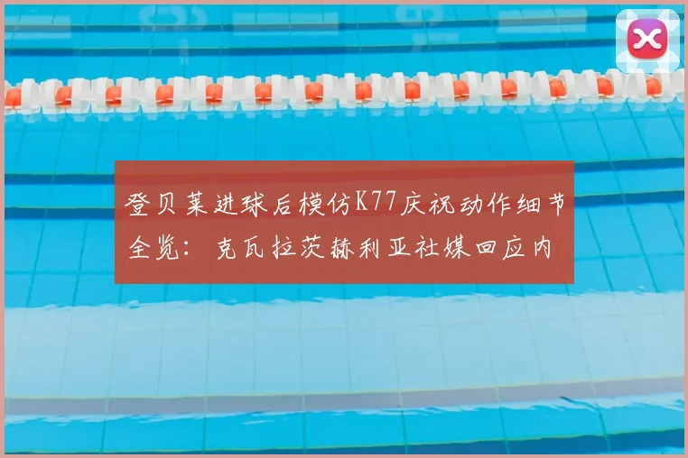 登贝莱进球后模仿K77庆祝动作细节全览：克瓦拉茨赫利亚社媒回应内容与两人真实关系解读