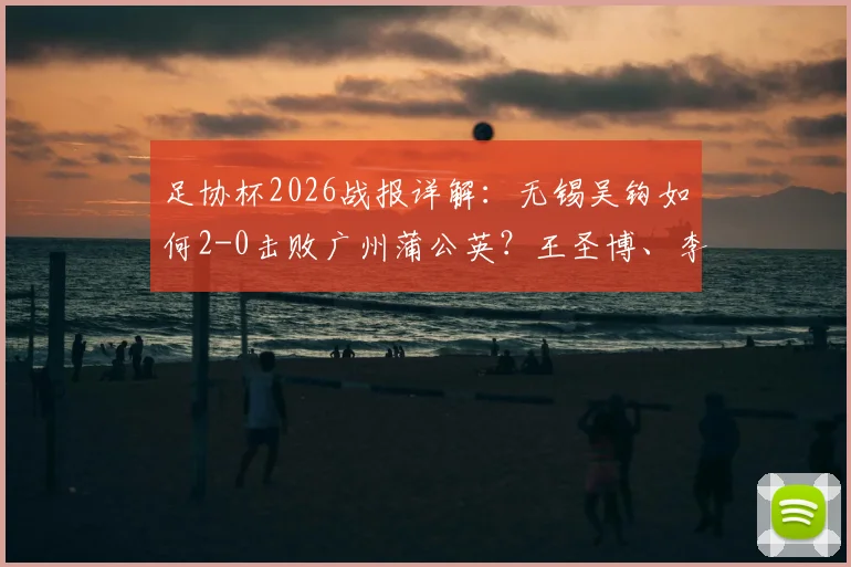 足协杯2026战报详解：无锡吴钩如何2-0击败广州蒲公英？王圣博、李博希进球全回顾与比赛战术分析