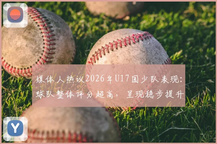 媒体人热议2026年U17国少队表现：球队整体评分超高，呈现稳步提升态势