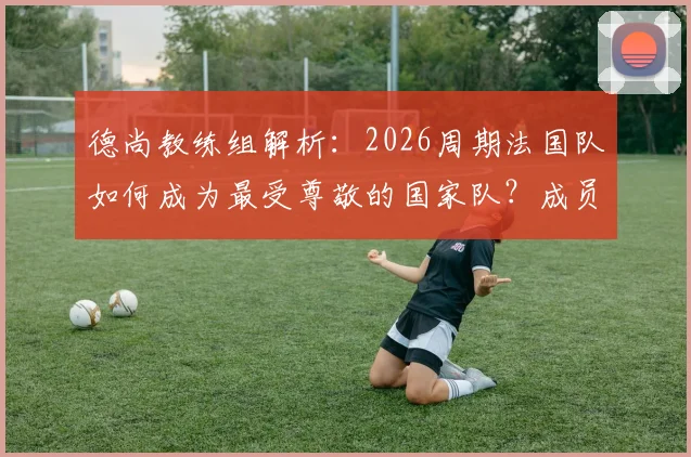 德尚教练组解析:2026周期法国队如何成为最受尊敬的国家队?成员、策略与足协评价全览