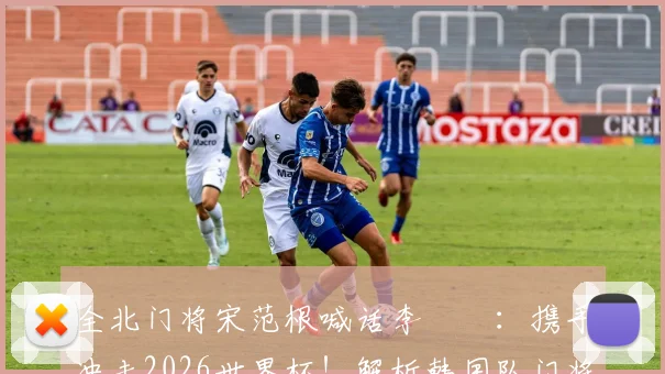 全北门将宋范根喊话李昇祐：携手冲击2026世界杯！解析韩国队门将竞争与旅欧球星前景