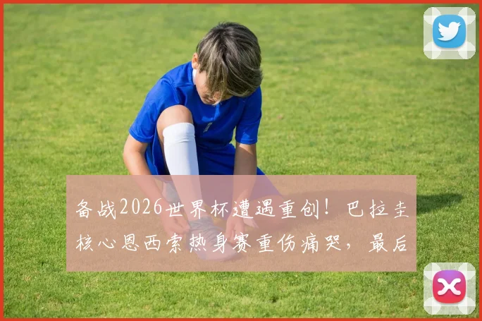 备战2026世界杯遭遇重创！巴拉圭核心恩西索热身赛重伤痛哭，最后6天阵容如何调整？